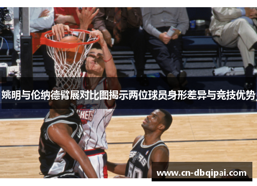 姚明与伦纳德臂展对比图揭示两位球员身形差异与竞技优势