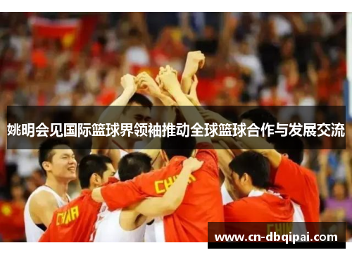 姚明会见国际篮球界领袖推动全球篮球合作与发展交流