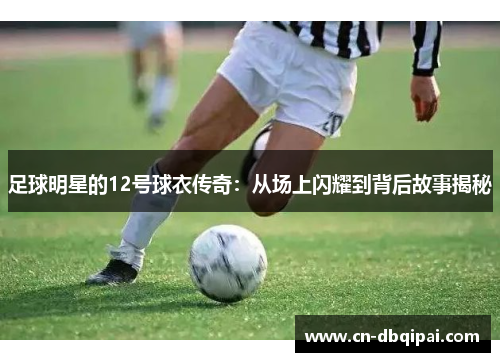 足球明星的12号球衣传奇：从场上闪耀到背后故事揭秘