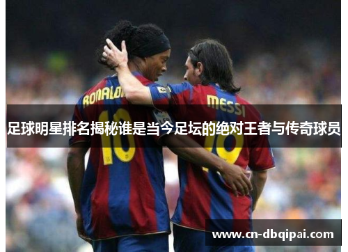 足球明星排名揭秘谁是当今足坛的绝对王者与传奇球员