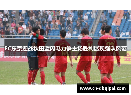 FC东京迎战秋田蓝闪电力争主场胜利展现强队风范