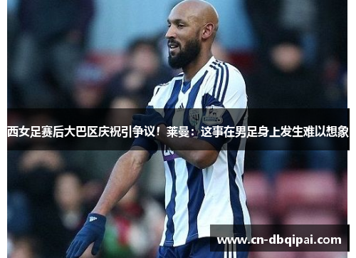 西女足赛后大巴区庆祝引争议！莱曼：这事在男足身上发生难以想象