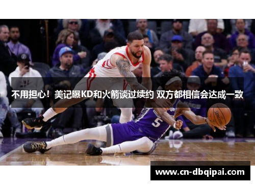 不用担心！美记曝KD和火箭谈过续约 双方都相信会达成一致